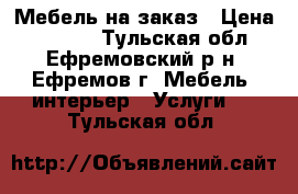 Мебель на заказ › Цена ­ 1 000 - Тульская обл., Ефремовский р-н, Ефремов г. Мебель, интерьер » Услуги   . Тульская обл.